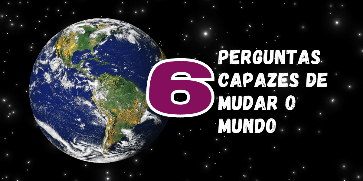 6 perguntas capazes de mudar o Mundo